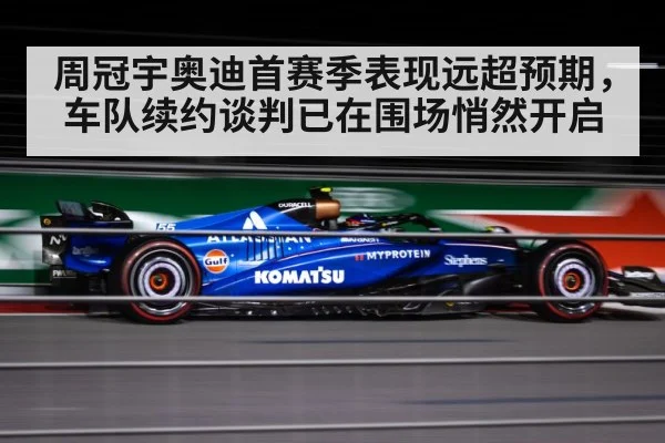 周冠宇奥迪首赛季表现远超预期，车队续约谈判已在围场悄然开启